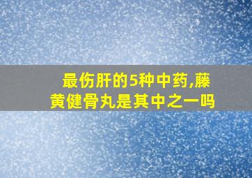 最伤肝的5种中药,藤黄健骨丸是其中之一吗