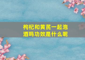 枸杞和黄芪一起泡酒吗功效是什么呢