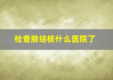 检查肺结核什么医院了