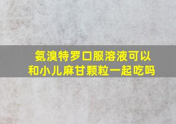 氨溴特罗口服溶液可以和小儿麻甘颗粒一起吃吗