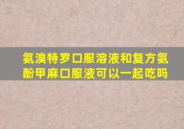 氨溴特罗口服溶液和复方氨酚甲麻口服液可以一起吃吗