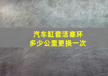 汽车缸套活塞环多少公里更换一次