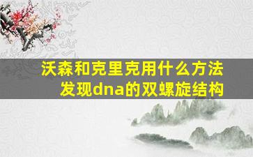 沃森和克里克用什么方法发现dna的双螺旋结构