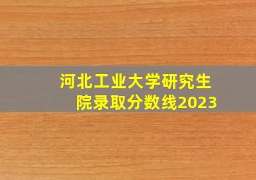 河北工业大学研究生院录取分数线2023