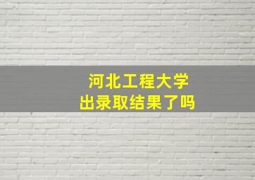 河北工程大学出录取结果了吗