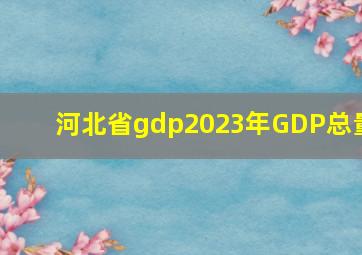 河北省gdp2023年GDP总量