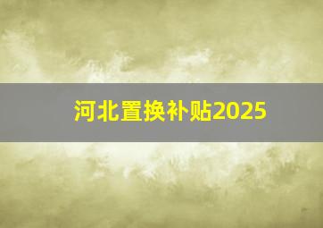 河北置换补贴2025