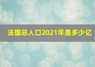 法国总人口2021年是多少亿