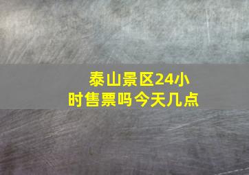 泰山景区24小时售票吗今天几点