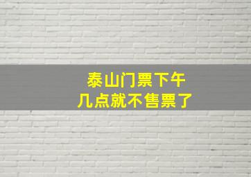 泰山门票下午几点就不售票了