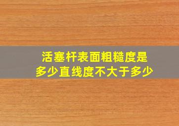 活塞杆表面粗糙度是多少直线度不大于多少