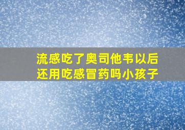 流感吃了奥司他韦以后还用吃感冒药吗小孩子