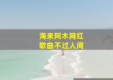 海来阿木网红歌曲不过人间