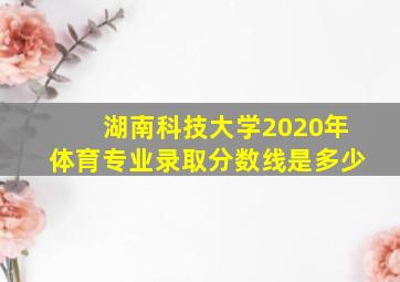 湖南科技大学2020年体育专业录取分数线是多少