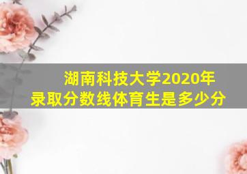 湖南科技大学2020年录取分数线体育生是多少分