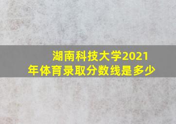 湖南科技大学2021年体育录取分数线是多少