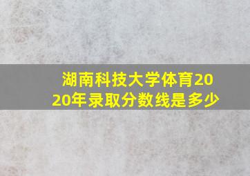 湖南科技大学体育2020年录取分数线是多少