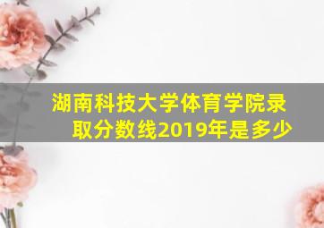 湖南科技大学体育学院录取分数线2019年是多少