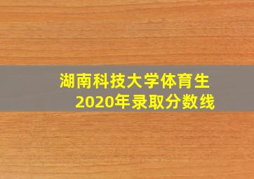 湖南科技大学体育生2020年录取分数线