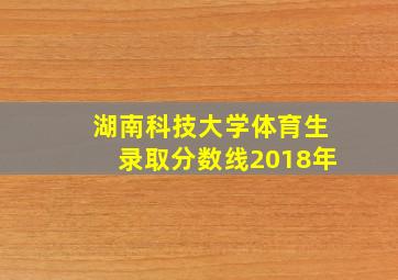 湖南科技大学体育生录取分数线2018年