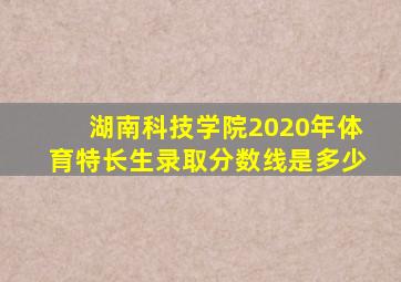 湖南科技学院2020年体育特长生录取分数线是多少