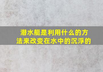 潜水艇是利用什么的方法来改变在水中的沉浮的