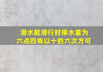 潜水艇潜行时排水量为六点四乘以十的六次方可