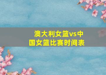 澳大利女篮vs中国女篮比赛时间表