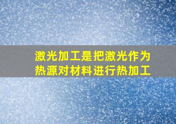 激光加工是把激光作为热源对材料进行热加工