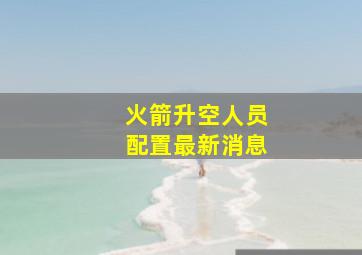 火箭升空人员配置最新消息