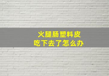 火腿肠塑料皮吃下去了怎么办