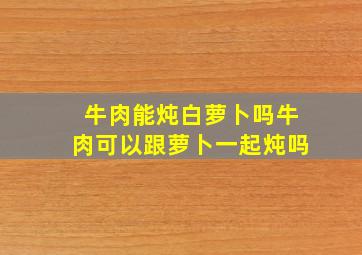 牛肉能炖白萝卜吗牛肉可以跟萝卜一起炖吗