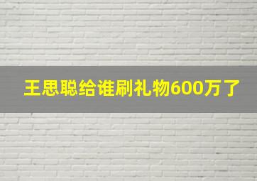 王思聪给谁刷礼物600万了