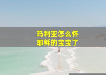 玛利亚怎么怀耶稣的宝宝了