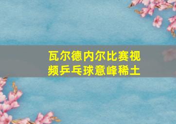 瓦尔德内尔比赛视频乒乓球意峰稀土