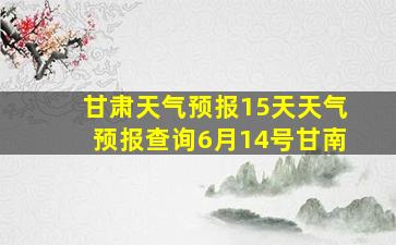 甘肃天气预报15天天气预报查询6月14号甘南