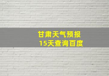 甘肃天气预报15天查询百度