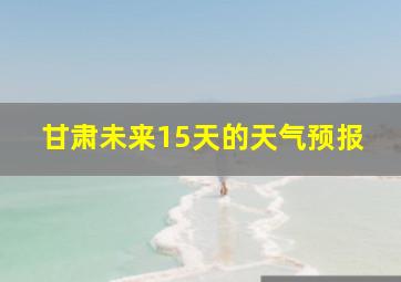 甘肃未来15天的天气预报