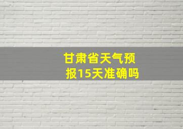 甘肃省天气预报15天准确吗