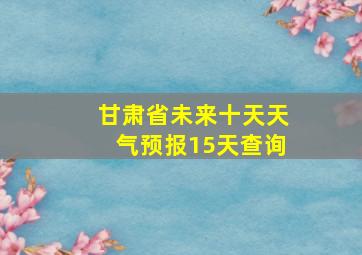 甘肃省未来十天天气预报15天查询