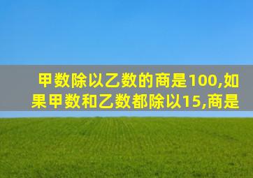 甲数除以乙数的商是100,如果甲数和乙数都除以15,商是