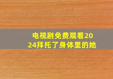 电视剧免费观看2024拜托了身体里的她