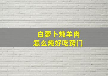 白萝卜炖羊肉怎么炖好吃窍门