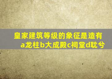 皇家建筑等级的象征是造有a龙柱b大成殿c祠堂d耽兮