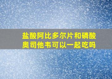 盐酸阿比多尔片和磷酸奥司他韦可以一起吃吗