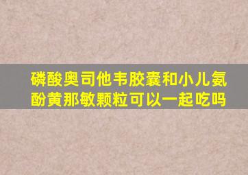 磷酸奥司他韦胶囊和小儿氨酚黄那敏颗粒可以一起吃吗