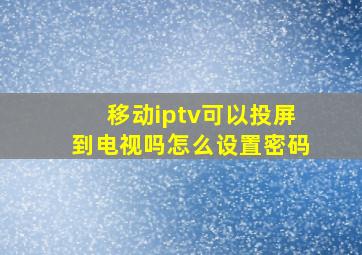 移动iptv可以投屏到电视吗怎么设置密码