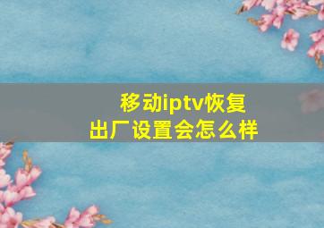 移动iptv恢复出厂设置会怎么样