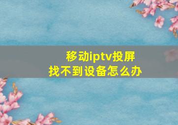 移动iptv投屏找不到设备怎么办