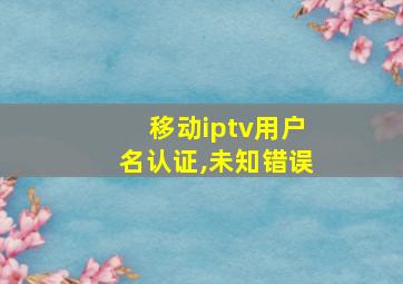 移动iptv用户名认证,未知错误